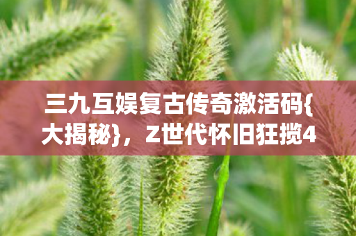三九互娱复古传奇激活码{大揭秘}，Z世代怀旧狂揽47亿