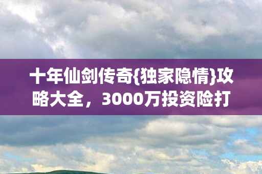十年仙剑传奇{独家隐情}攻略大全，3000万投资险打水漂