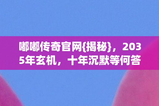 嘟嘟传奇官网{揭秘},2035年玄机,十年沉默等何答案? 嘟嘟传奇官网{揭秘},2035年玄机,十年沉默等何答案?