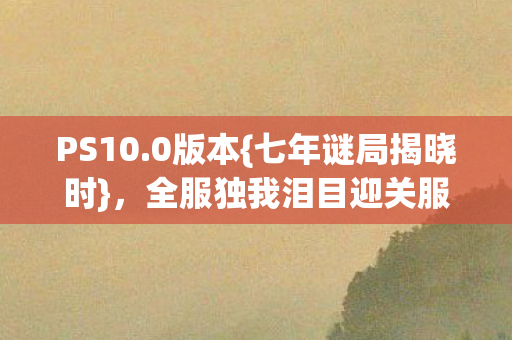 PS10.0版本{七年谜局揭晓时},全服独我泪目迎关服 PS10.0版本{七年谜局揭晓时},全服独我泪目迎关服