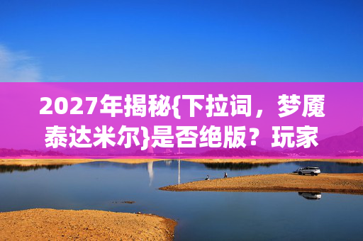 2027年揭秘{下拉词,梦魇泰达米尔}是否绝版?玩家困局解析 2027年揭秘{下拉词,梦魇泰达米尔}是否绝版?玩家困局解析