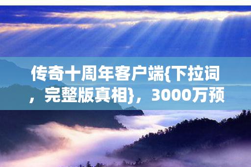 传奇十周年客户端{下拉词，完整版真相}，3000万预算隐情揭秘！