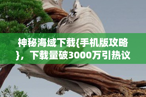神秘海域下载{手机版攻略}，下载量破3000万引热议