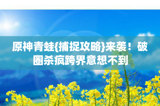 原神青蛙{捕捉攻略}来袭!破圈杀疯跨界意想不到 原神青蛙{捕捉攻略}来袭!破圈杀疯跨界意想不到