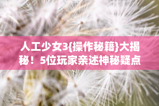 人工少女3{操作秘籍}大揭秘！5位玩家亲述神秘疑点