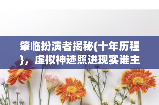 肇临扮演者揭秘{十年历程},虚拟神迹照进现实谁主沉浮 肇临扮演者揭秘{十年历程},虚拟神迹照进现实谁主沉浮