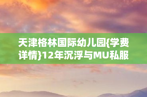 天津格林国际幼儿园{学费详情}12年沉浮与MU私服趣谈