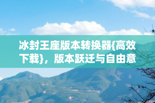 冰封王座版本转换器{高效下载},版本跃迁与自由意志悖论 冰封王座版本转换器{高效下载},版本跃迁与自由意志悖论