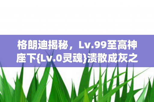 格朗迪揭秘,Lv.99至高神座下{Lv.0灵魂}溃散成灰之谜 格朗迪揭秘,Lv.99至高神座下{Lv.0灵魂}溃散成灰之谜