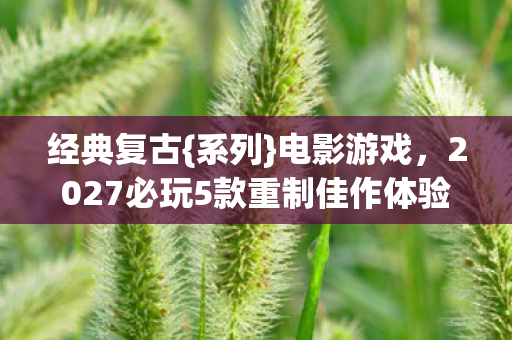 经典复古{系列}电影游戏,2027必玩5款重制佳作体验公开 经典复古{系列}电影游戏,2027必玩5款重制佳作体验公开