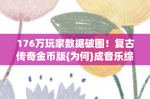 176万玩家数据破圈!复古传奇金币版{为何}成音乐综艺新宠? 176万玩家数据破圈!复古传奇金币版{为何}成音乐综艺新宠?
