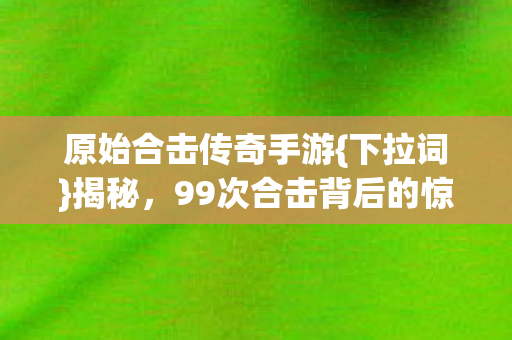 原始合击传奇手游{下拉词}揭秘,99次合击背后的惊人真相 原始合击传奇手游{下拉词}揭秘,99次合击背后的惊人真相