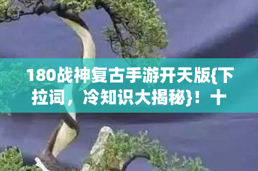 180战神复古手游开天版{下拉词，冷知识大揭秘}！十年战神变新手？