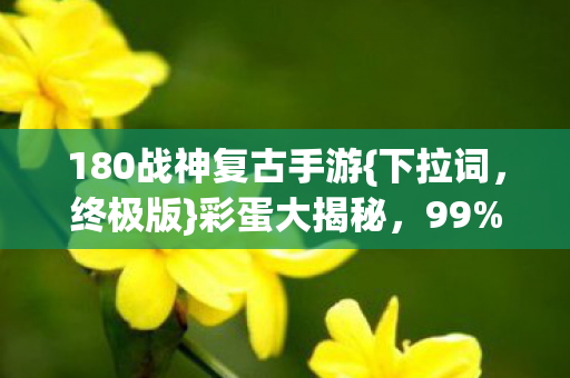 180战神复古手游{下拉词,终极版}彩蛋大揭秘,99%玩家未发现! 180战神复古手游{下拉词,终极版}彩蛋大揭秘,99%玩家未发现!