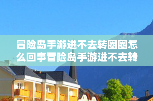 冒险岛手游进不去转圈圈怎么回事冒险岛手游进不去转圈圈，解决之道与游戏优化建议，冒险岛手游无法进入及转圈圈问题解析与解决建议