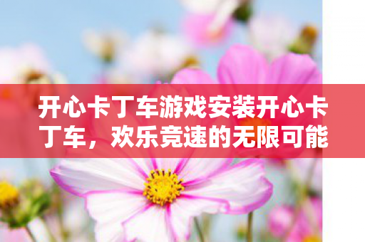 开心卡丁车游戏安装开心卡丁车,欢乐竞速的无限可能,开心卡丁车,欢乐竞速的无限可能 开心卡丁车游戏安装开心卡丁车,欢乐竞速的无限可能,开心卡丁车,欢乐竞速的无限可能