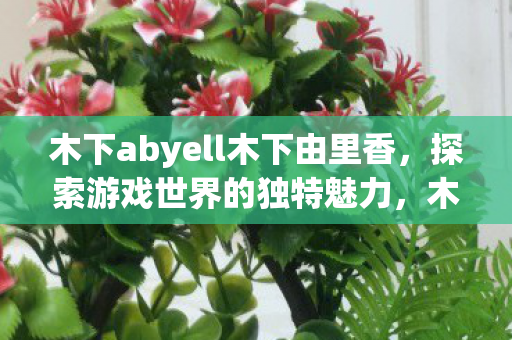 木下abyell木下由里香,探索游戏世界的独特魅力,木下abyell木下由里香,探索游戏世界的独特魅力 木下abyell木下由里香,探索游戏世界的独特魅力,木下abyell木下由里香,探索游戏世界的独特魅力