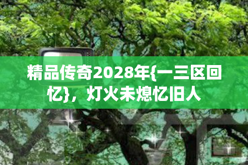 精品传奇2028年{一三区回忆},灯火未熄忆旧人 精品传奇2028年{一三区回忆},灯火未熄忆旧人