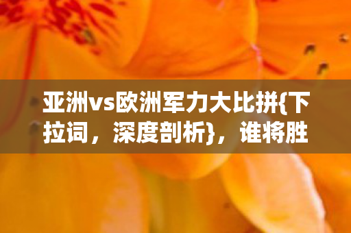 亚洲vs欧洲军力大比拼{下拉词，深度剖析}，谁将胜出？