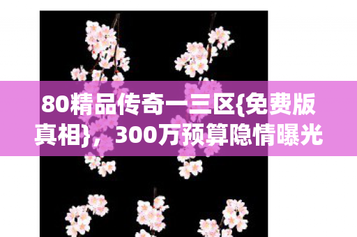 80精品传奇一三区{免费版真相},300万预算隐情曝光 80精品传奇一三区{免费版真相},300万预算隐情曝光