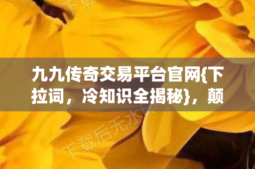 九九传奇交易平台官网{下拉词,冷知识全揭秘},颠覆认知! 九九传奇交易平台官网{下拉词,冷知识全揭秘},颠覆认知!