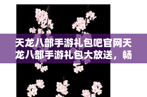 天龙八部手游礼包吧官网天龙八部手游礼包大放送图片