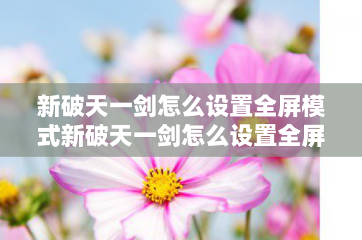 新破天一剑怎么设置全屏模式新破天一剑怎么设置全屏，新破天一剑设置全屏模式指南