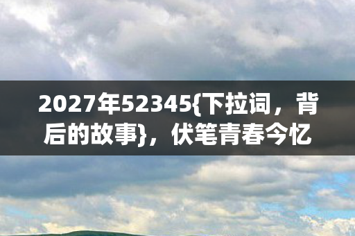 2027年52345{下拉词,背后的故事},伏笔青春今忆鼻酸 2027年52345{下拉词,背后的故事},伏笔青春今忆鼻酸