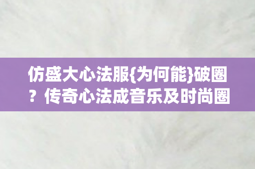 仿盛大心法服{为何能}破圈？传奇心法成音乐及时尚圈新宠