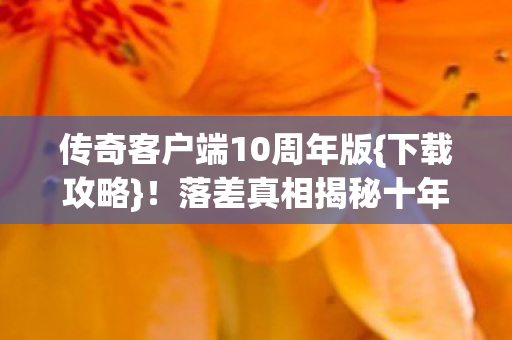 传奇客户端10周年版{下载攻略}!落差真相揭秘十年变迁 传奇客户端10周年版{下载攻略}!落差真相揭秘十年变迁