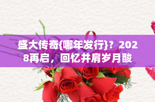盛大传奇{哪年发行}?2028再启,回忆并肩岁月酸 盛大传奇{哪年发行}?2028再启,回忆并肩岁月酸