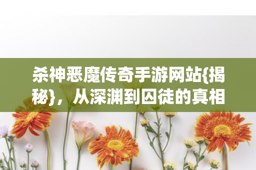 杀神恶魔传奇手游网站{揭秘}，从深渊到囚徒的真相