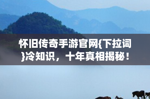 怀旧传奇手游官网{下拉词}冷知识，十年真相揭秘！