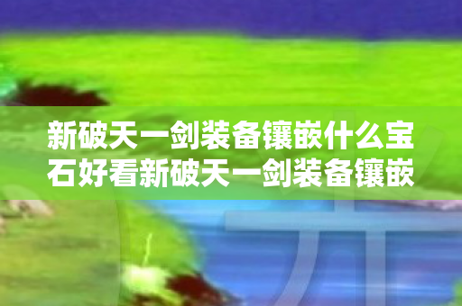 新破天一剑装备镶嵌什么宝石好看新破天一剑装备镶嵌宝石指南，打造顶级战力，新破天一剑装备镶嵌宝石指南，打造顶级战力
