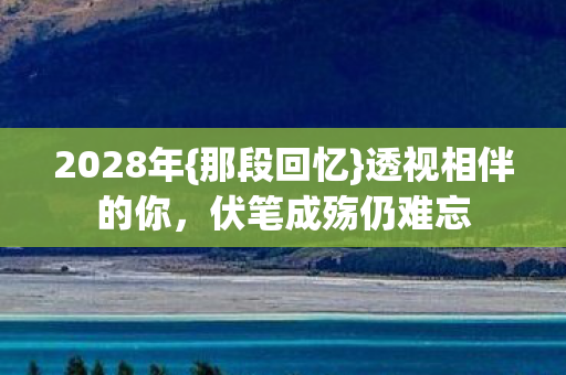 2028年{那段回忆}透视相伴的你,伏笔成殇仍难忘 2028年{那段回忆}透视相伴的你,伏笔成殇仍难忘
