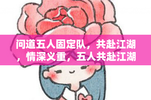 问道五人固定队,共赴江湖,情深义重,五人共赴江湖路 情深义重问道行 问道五人固定队,共赴江湖,情深义重,五人共赴江湖路 情深义重问道行