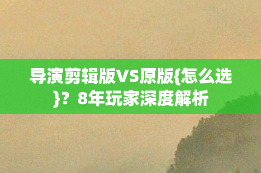 导演剪辑版VS原版{怎么选}?8年玩家深度解析 导演剪辑版VS原版{怎么选}?8年玩家深度解析