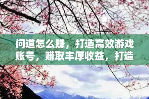 问道怎么赚,打造高效游戏账号,赚取丰厚收益,打造高效游戏账号,赚取丰厚收益,问道攻略 问道怎么赚,打造高效游戏账号,赚取丰厚收益,打造高效游戏账号,赚取丰厚收益,问道攻略