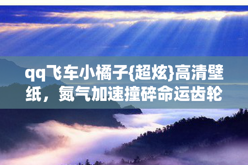qq飞车小橘子{超炫}高清壁纸，氮气加速撞碎命运齿轮