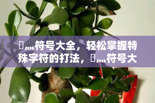 乄灬符号大全,轻松掌握特殊字符的打法,乄灬符号大全,轻松掌握特殊字符的打法 乄灬符号大全,轻松掌握特殊字符的打法,乄灬符号大全,轻松掌握特殊字符的打法