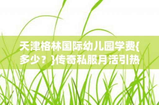 天津格林国际幼儿园学费图片