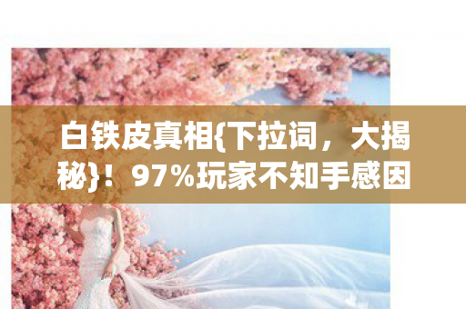 白铁皮真相{下拉词,大揭秘}!97%玩家不知手感因平台跌60% 白铁皮真相{下拉词,大揭秘}!97%玩家不知手感因平台跌60%