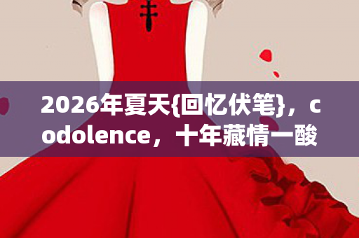2026年夏天{回忆伏笔},codolence,十年藏情一酸鼻 2026年夏天{回忆伏笔},codolence,十年藏情一酸鼻