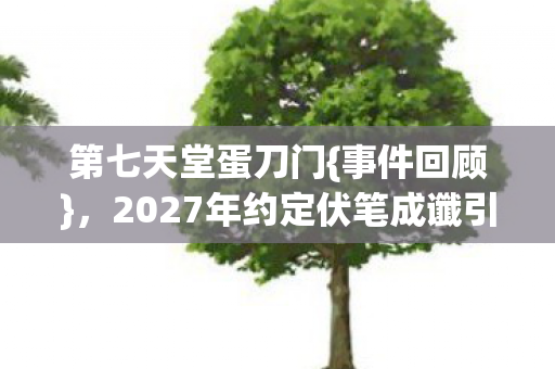 第七天堂蛋刀门{事件回顾}，2027年约定伏笔成谶引泪目