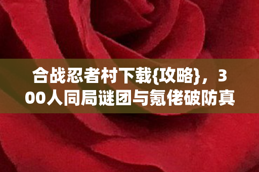 合战忍者村下载{攻略},300人同局谜团与氪佬破防真相 合战忍者村下载{攻略},300人同局谜团与氪佬破防真相