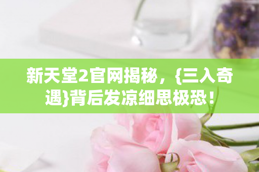 新天堂2官网揭秘,{三入奇遇}背后发凉细思极恐! 新天堂2官网揭秘,{三入奇遇}背后发凉细思极恐!