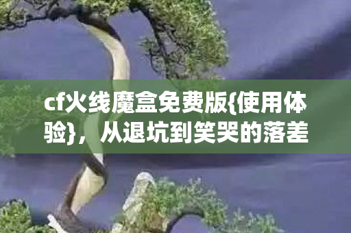 cf火线魔盒免费版{使用体验},从退坑到笑哭的落差真相 cf火线魔盒免费版{使用体验},从退坑到笑哭的落差真相