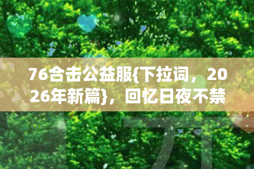 76合击公益服{下拉词，2026年新篇}，回忆日夜不禁心酸