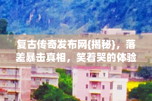 复古传奇发布网{揭秘},落差暴击真相,笑着哭的体验 复古传奇发布网{揭秘},落差暴击真相,笑着哭的体验