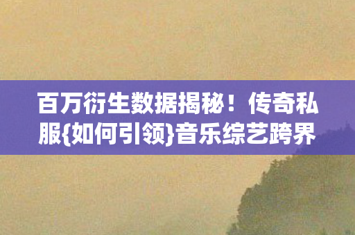 百万衍生数据揭秘!传奇私服{如何引领}音乐综艺跨界风潮 百万衍生数据揭秘!传奇私服{如何引领}音乐综艺跨界风潮